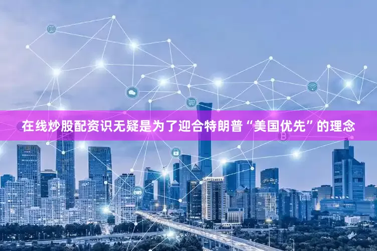 在线炒股配资识无疑是为了迎合特朗普“美国优先”的理念