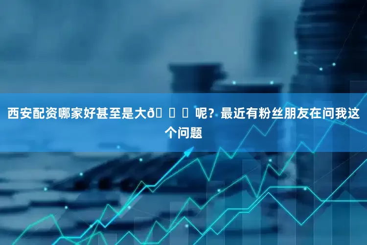 西安配资哪家好甚至是大📉呢？最近有粉丝朋友在问我这个问题
