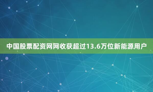 中国股票配资网网收获超过13.6万位新能源用户