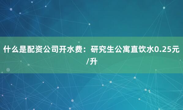 什么是配资公司开水费：研究生公寓直饮水0.25元/升