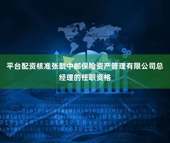 平台配资核准张戬中邮保险资产管理有限公司总经理的任职资格