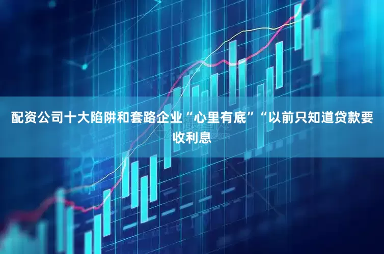 配资公司十大陷阱和套路　　企业“心里有底”　　“以前只知道贷款要收利息
