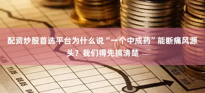 配资炒股首选平台为什么说“一个中成药”能断痛风源头？我们得先搞清楚